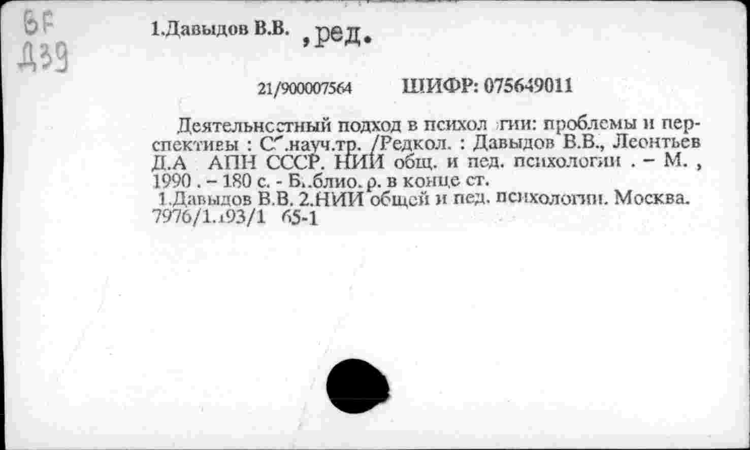 ﻿1. Давыдов В.В. ,ред.
21/900007564 ШИФР: 075649011
Деятельностный подход в психол пт: проблемы и перспективы : С'.науч.тр. /Редкол. : Давыдов В.В., Леонтьев Д.А АПН СССР. НИИ общ. и пед. психологии . - М. , 1990 . -180 с. - Б.-блио.р. в конце ст.
1.Давыдов В.В. 2.НИИ общей и пед. психологии. Москва. 7976/1.193/1 65-1